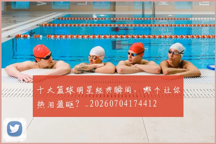 十大篮球明星经典瞬间，哪个让你热泪盈眶？_20260704174412
