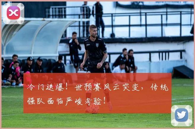 冷门迭爆！世预赛风云突变，传统强队面临严峻考验！