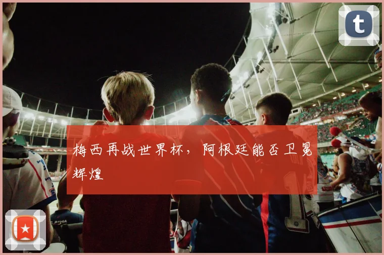 梅西再战世界杯,阿根廷能否卫冕辉煌