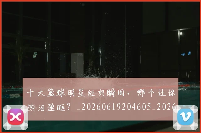 十大篮球明星经典瞬间,哪个让你热泪盈眶?_20260619204605_20260704174417