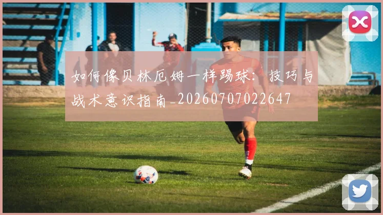 如何像贝林厄姆一样踢球：技巧与战术意识指南_20260707022647