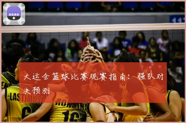 大运会篮球比赛观赛指南：强队对决预测