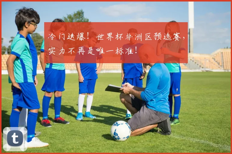 冷门迭爆!世界杯非洲区预选赛,实力不再是唯一标准!
