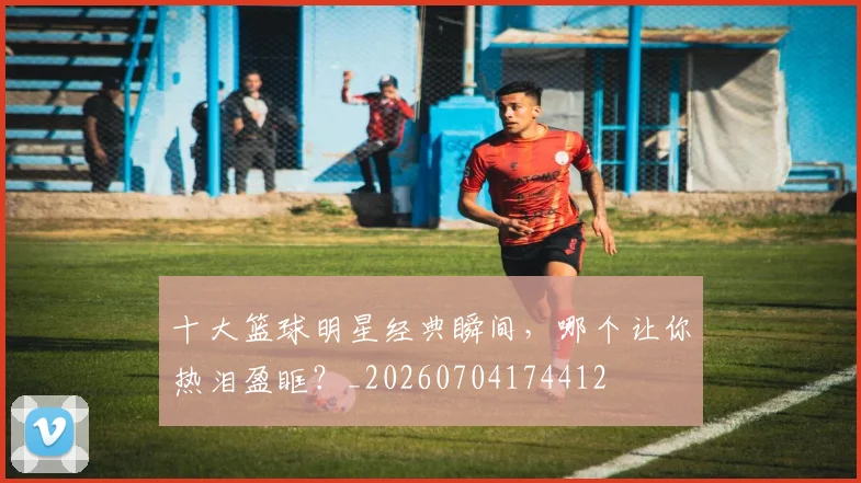 十大篮球明星经典瞬间，哪个让你热泪盈眶？_20260704174412