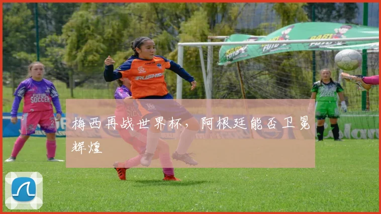 梅西再战世界杯，阿根廷能否卫冕辉煌