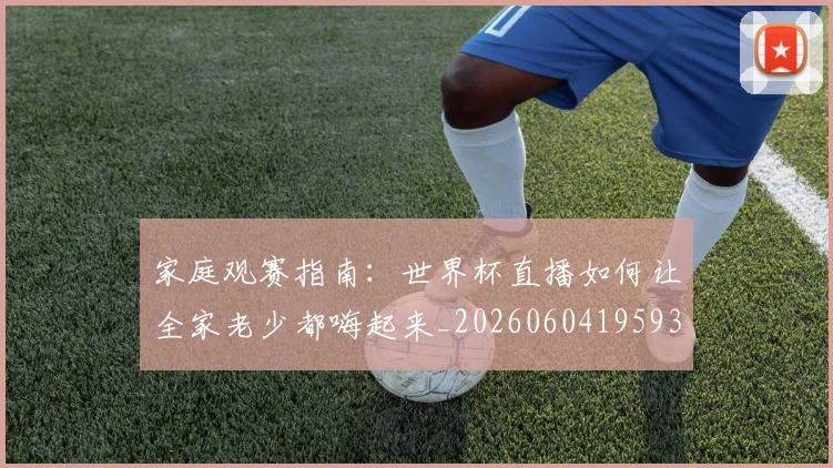 家庭观赛指南：世界杯直播如何让全家老少都嗨起来_20260604195934