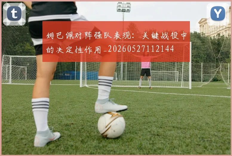 姆巴佩对阵强队表现:关键战役中的决定性作用_20260527112144