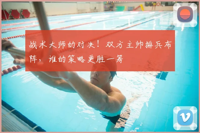 战术大师的对决！双方主帅排兵布阵，谁的策略更胜一筹