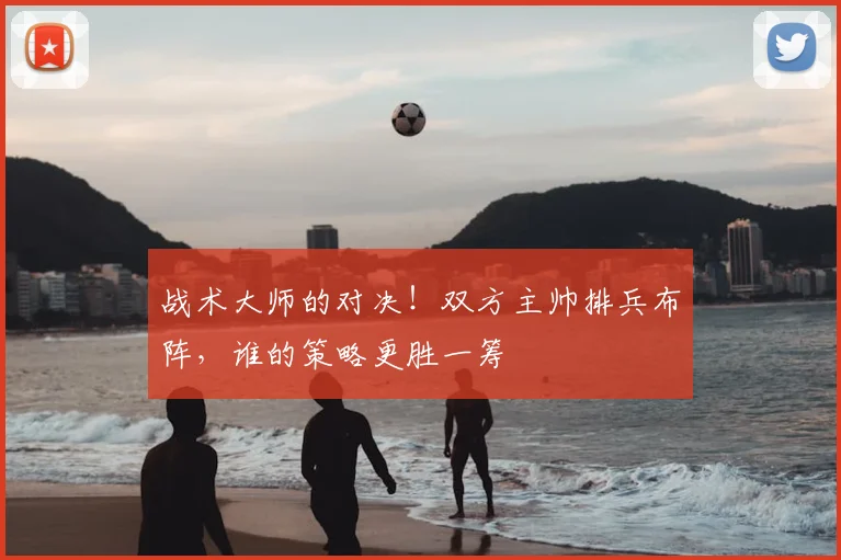战术大师的对决！双方主帅排兵布阵，谁的策略更胜一筹