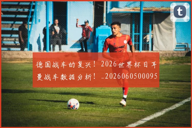 德国战车的复兴！2026世界杯日耳曼战车数据分析！_20260605000952_20260707153028