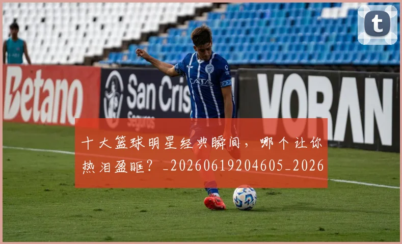十大篮球明星经典瞬间，哪个让你热泪盈眶？_20260619204605_20260704174417