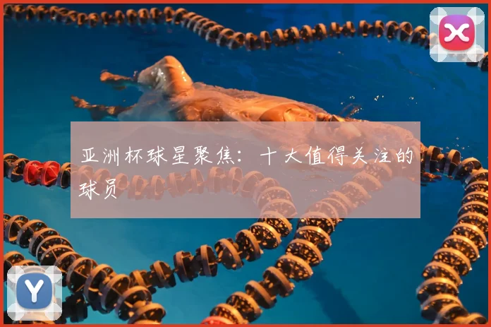 亚洲杯球星聚焦：十大值得关注的球员